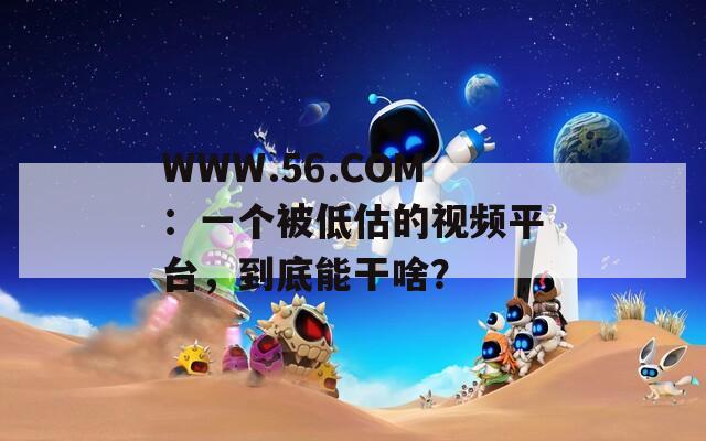 WWW.56.COM：一个被低估的视频平台，到底能干啥？