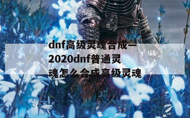 dnf高级灵魂合成—2020dnf普通灵魂怎么合成高级灵魂
