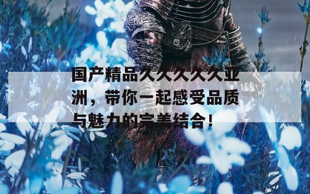 国产精品久久久久久亚洲，带你一起感受品质与魅力的完美结合！