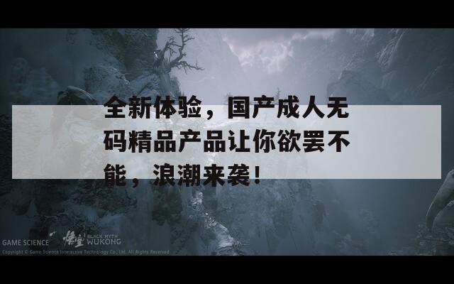 全新体验，国产成人无码精品产品让你欲罢不能，浪潮来袭！