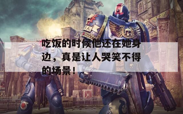 吃饭的时候他还在她身边，真是让人哭笑不得的场景！