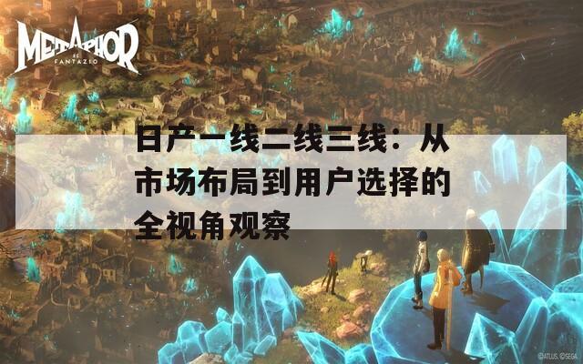 日产一线二线三线：从市场布局到用户选择的全视角观察