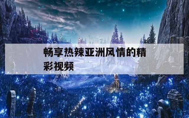 畅享热辣亚洲风情的精彩视频