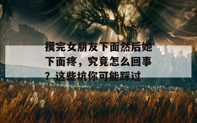 摸完女朋友下面然后她下面疼，究竟怎么回事？这些坑你可能踩过