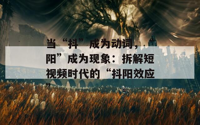 当“抖”成为动词，“阳”成为现象：拆解短视频时代的“抖阳效应”