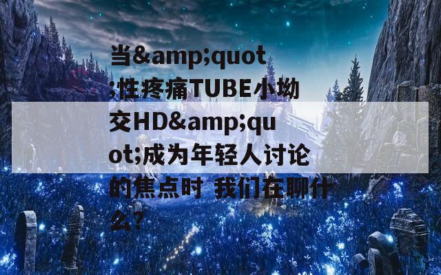 当&quot;性疼痛TUBE小坳交HD&quot;成为年轻人讨论的焦点时 我们在聊什么？
