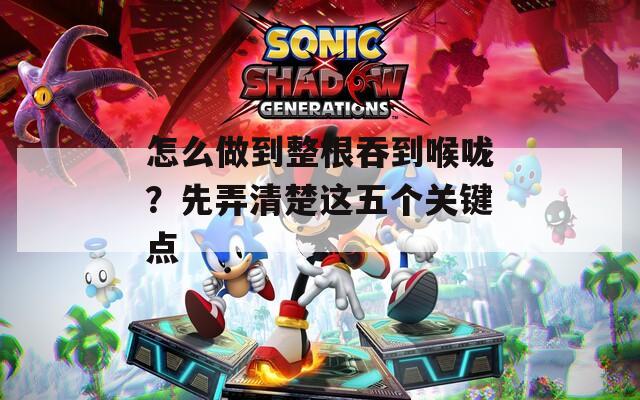 怎么做到整根吞到喉咙？先弄清楚这五个关键点