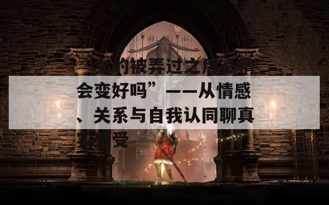 “女的被弄过之后心情会变好吗”——从情感、关系与自我认同聊真实感受