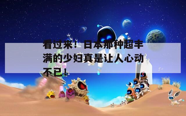 看过来！日本那种超丰满的少妇真是让人心动不已！