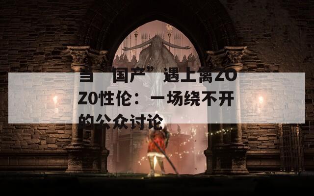 当“国产”遇上禽ZOZ0性伦：一场绕不开的公众讨论