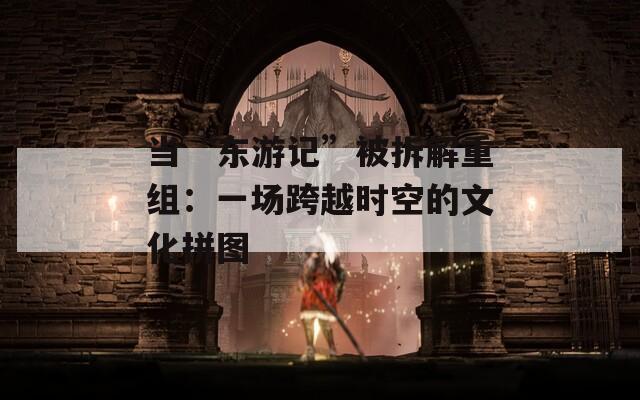 当“东游记”被拆解重组：一场跨越时空的文化拼图