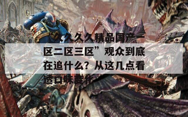 “久久久久精品国产一区二区三区”观众到底在追什么？从这几点看透口味变化