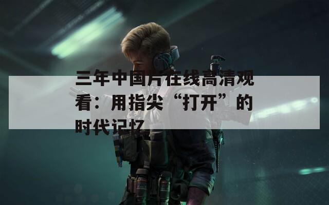 三年中国片在线高清观看：用指尖“打开”的时代记忆