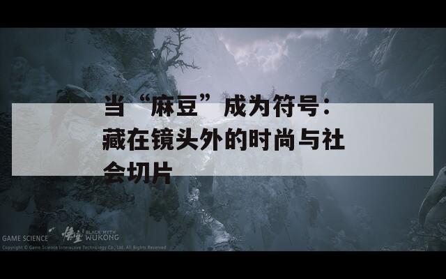 当“麻豆”成为符号：藏在镜头外的时尚与社会切片
