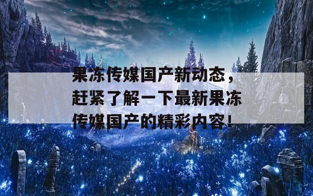 果冻传媒国产新动态，赶紧了解一下最新果冻传媒国产的精彩内容！