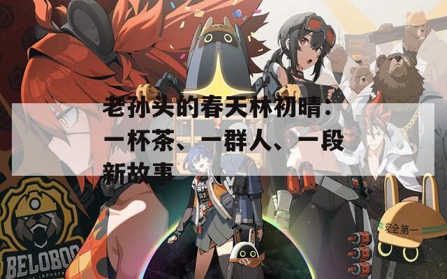 老孙头的春天林初晴：一杯茶、一群人、一段新故事