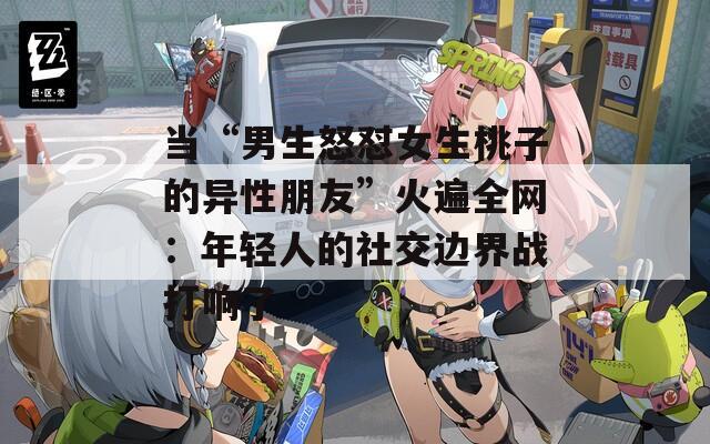 当“男生怒怼女生桃子的异性朋友”火遍全网：年轻人的社交边界战打响了