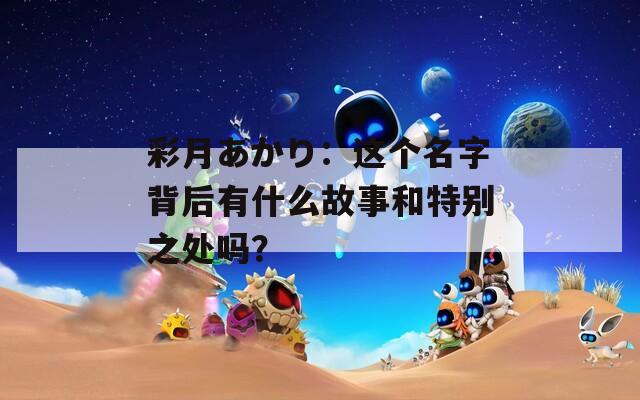 彩月あかり：这个名字背后有什么故事和特别之处吗？