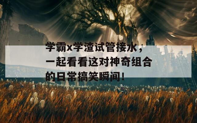 学霸x学渣试管接水，一起看看这对神奇组合的日常搞笑瞬间！
