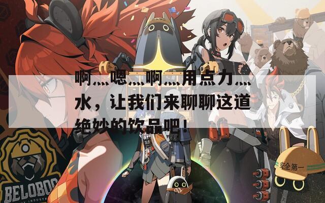 啊灬嗯灬啊灬用点力灬水，让我们来聊聊这道绝妙的饮品吧！