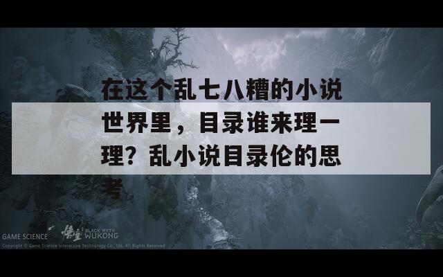 在这个乱七八糟的小说世界里，目录谁来理一理？乱小说目录伦的思考