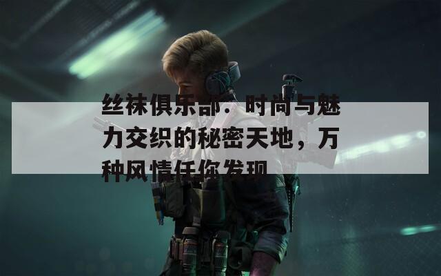 丝袜俱乐部：时尚与魅力交织的秘密天地，万种风情任你发现
