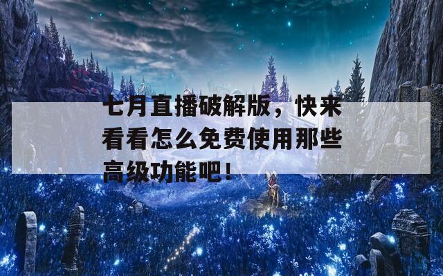 七月直播破解版，快来看看怎么免费使用那些高级功能吧！