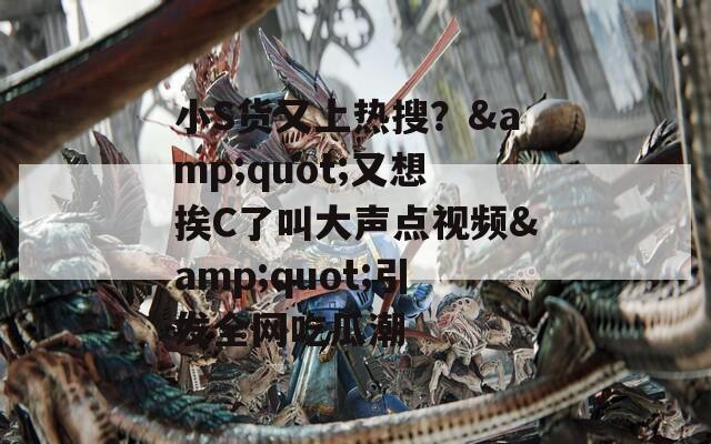 小S货又上热搜？&quot;又想挨C了叫大声点视频&quot;引发全网吃瓜潮