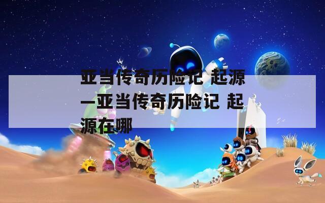 亚当传奇历险记 起源—亚当传奇历险记 起源在哪