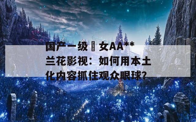 国产一级婬女AA**兰花影视：如何用本土化内容抓住观众眼球？