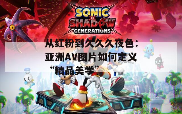 从红粉到久久久夜色：亚洲AV图片如何定义“精品美学”