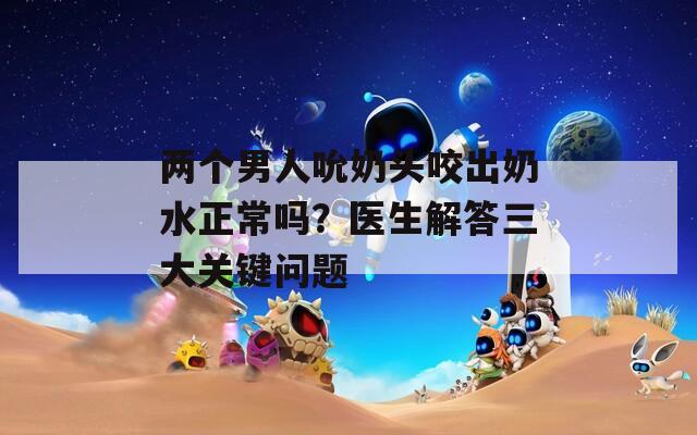 两个男人吮奶头咬出奶水正常吗？医生解答三大关键问题