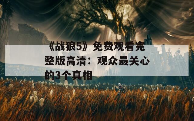 《战狼5》免费观看完整版高清：观众最关心的3个真相