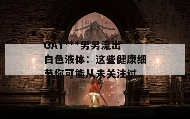GAY***男男流出白色液体：这些健康细节你可能从未关注过