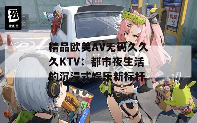 精品欧美AV无码久久久KTV：都市夜生活的沉浸式娱乐新标杆