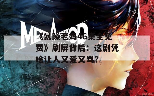 《暴躁老妈46集全免费》刷屏背后：这剧凭啥让人又爱又骂？