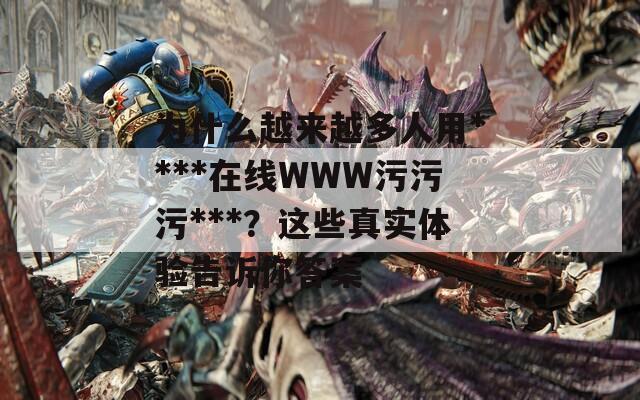 为什么越来越多人用****在线WWW污污污***？这些真实体验告诉你答案