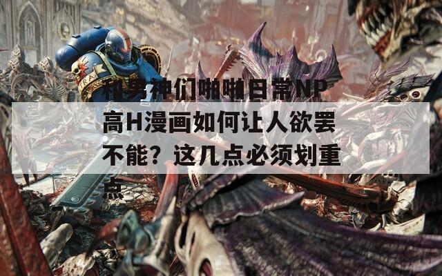 和男神们啪啪日常NP高H漫画如何让人欲罢不能？这几点必须划重点