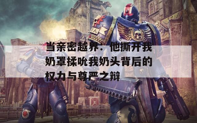当亲密越界：他撕开我奶罩揉吮我奶头背后的权力与尊严之辩