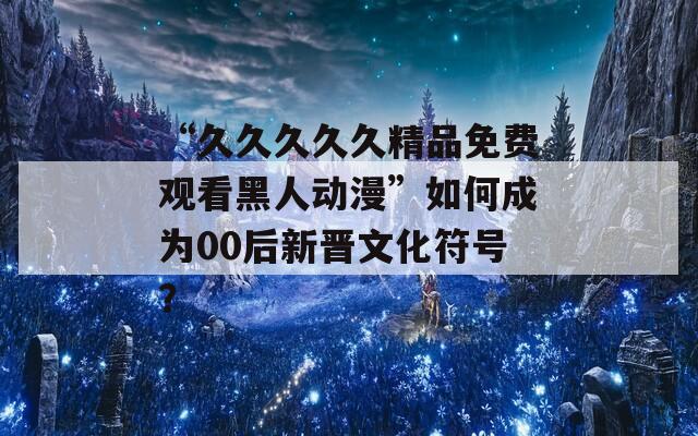 “久久久久久精品免费观看黑人动漫”如何成为00后新晋文化符号？