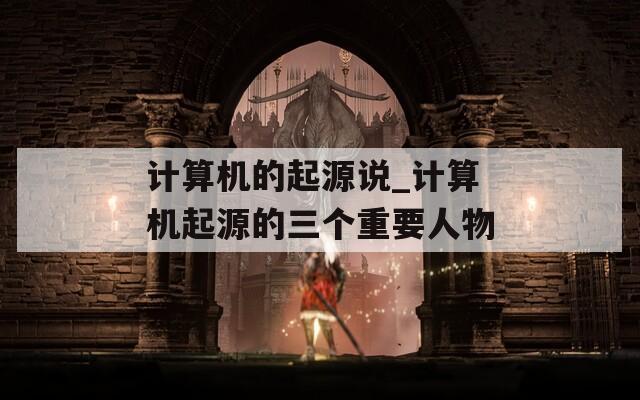 计算机的起源说_计算机起源的三个重要人物