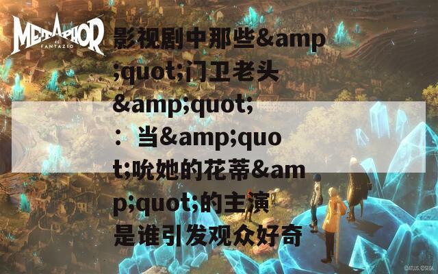 影视剧中那些&quot;门卫老头&quot;：当&quot;吮她的花蒂&quot;的主演是谁引发观众好奇