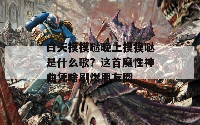 白天摸摸哒晚上摸摸哒是什么歌？这首魔性神曲凭啥刷爆朋友圈