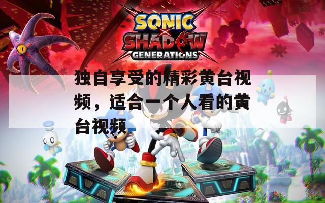 独自享受的精彩黄台视频，适合一个人看的黄台视频