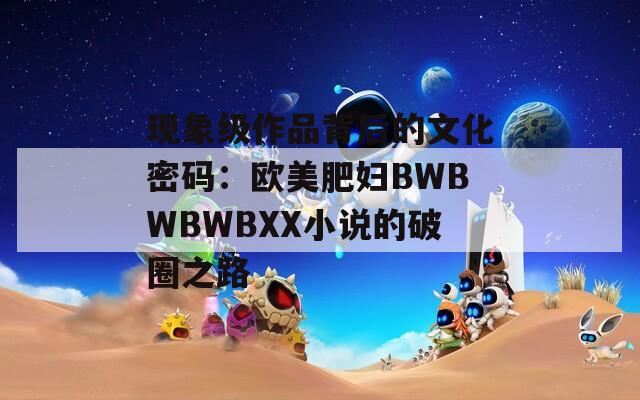 现象级作品背后的文化密码：欧美肥妇BWBWBWBXX小说的破圈之路