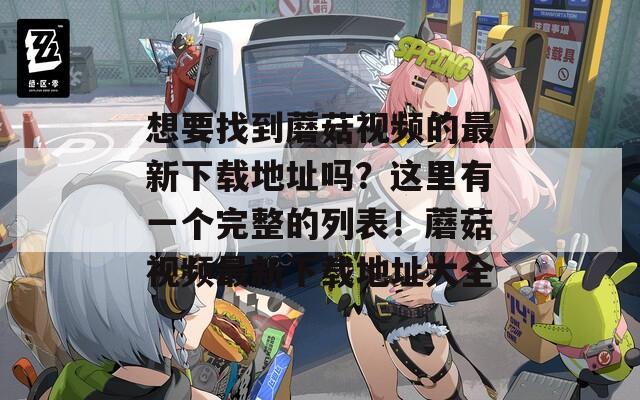 想要找到蘑菇视频的最新下载地址吗？这里有一个完整的列表！蘑菇视频最新下载地址大全