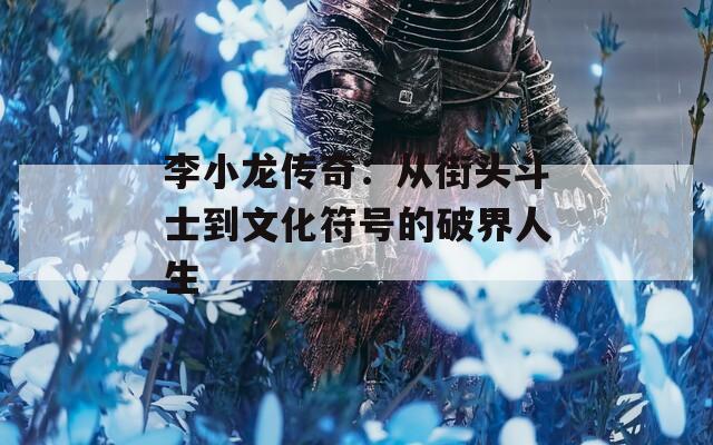 李小龙传奇：从街头斗士到文化符号的破界人生
