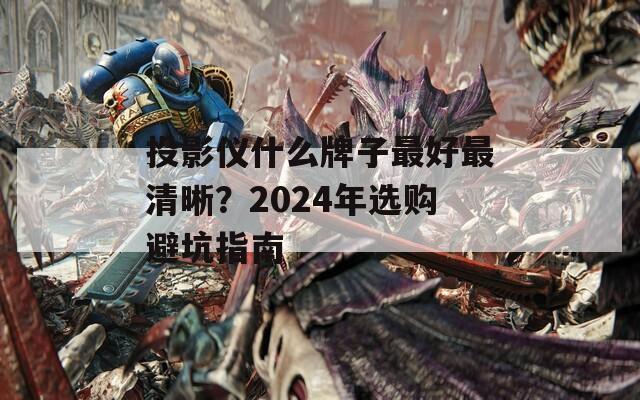 投影仪什么牌子最好最清晰？2024年选购避坑指南