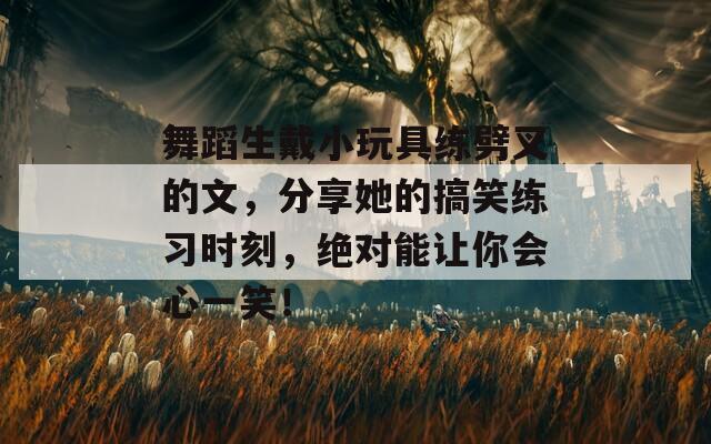 舞蹈生戴小玩具练劈叉的文，分享她的搞笑练习时刻，绝对能让你会心一笑！