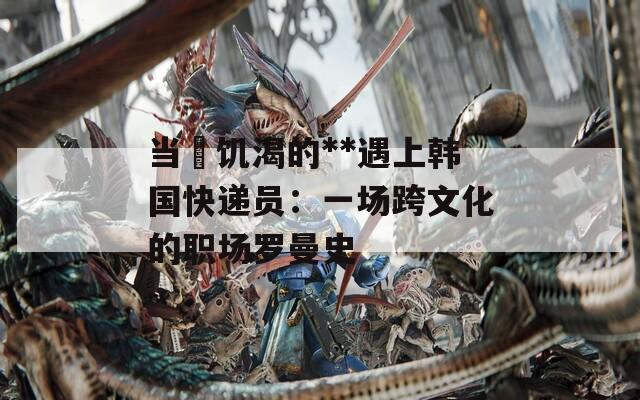 当巜饥渴的**遇上韩国快递员：一场跨文化的职场罗曼史